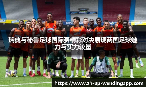 瑞典与秘鲁足球国际赛精彩对决展现两国足球魅力与实力较量