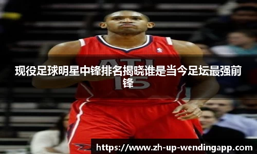 现役足球明星中锋排名揭晓谁是当今足坛最强前锋